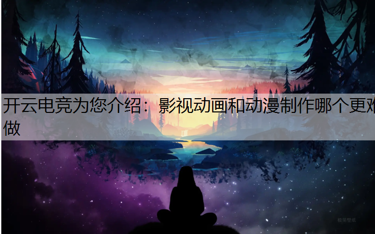 开云电竞为您介绍：影视动画和动漫制作哪个更难做