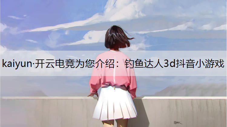 kaiyun·开云电竞为您介绍：钓鱼达人3d抖音小游戏